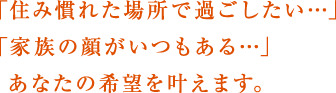 「住み慣れた場所で過ごしたい…」「家族の顔がいつもある…」あなたの希望を叶えます。